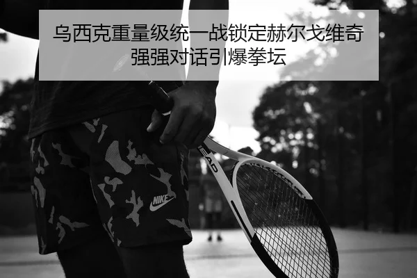 乌西克重量级统一战锁定赫尔戈维奇 强强对话引爆拳坛