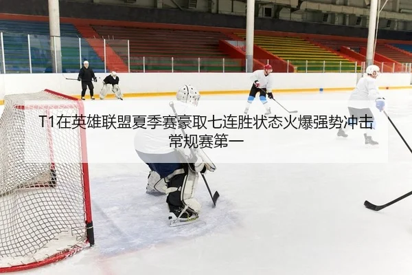 T1在英雄联盟夏季赛豪取七连胜状态火爆强势冲击常规赛第一